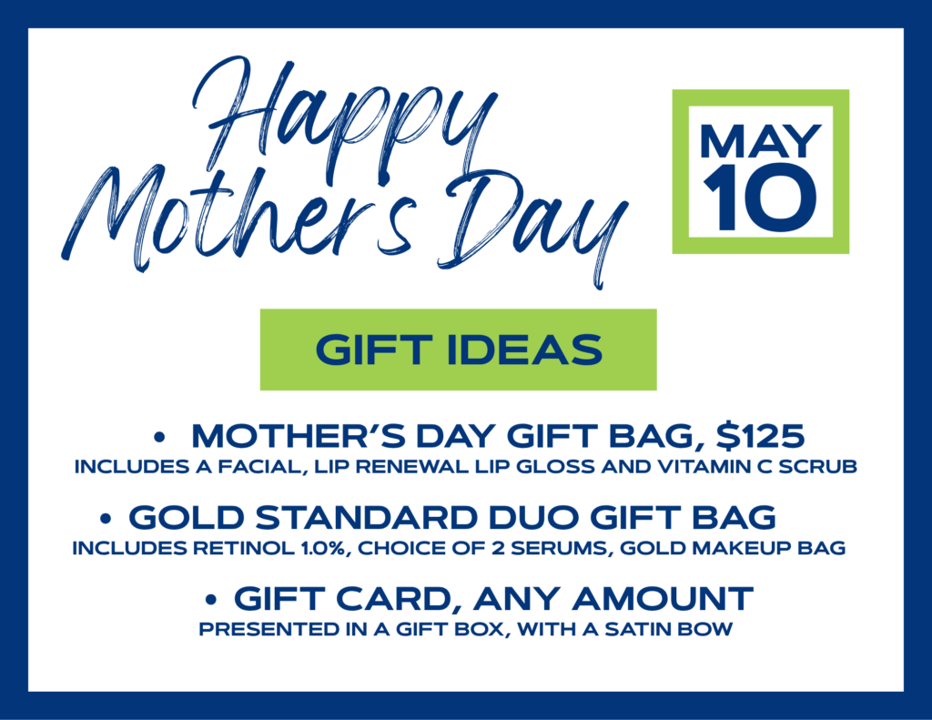 Happy Mothers day (May 10) Gift ideas: • Mother's Day gift bag, $125 Includes a facial, lip renewal lip gloss and vitamin C scrub • Gold standard duo gift bag Includes retinol 1.0%, choice of 2 serums, gold makeup bag • gift card, any amount presented in a gift box, with a satin bow